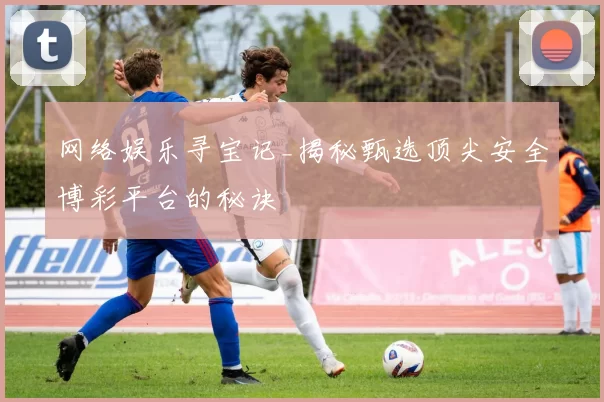 网络娱乐寻宝记_揭秘甄选顶尖安全博彩平台的秘诀