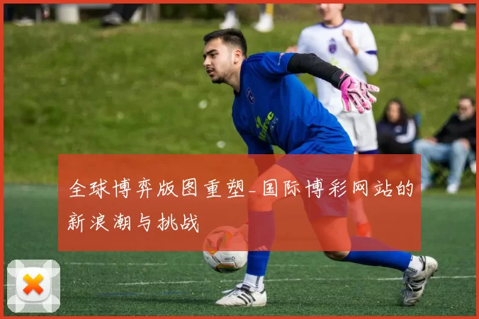 全球博弈版图重塑_国际博彩网站的新浪潮与挑战