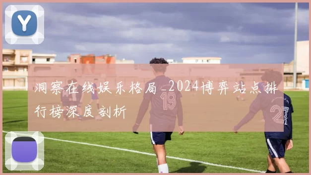 洞察在线娱乐格局_2024博弈站点排行榜深度剖析